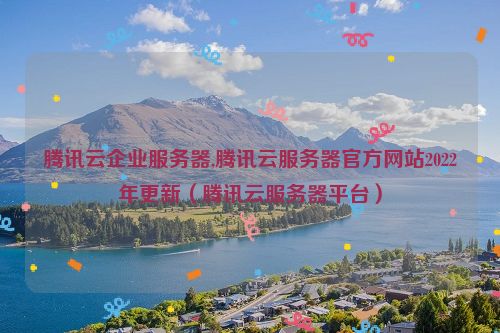 腾讯云企业服务器,腾讯云服务器官方网站2022年更新（腾讯云服务器平台）