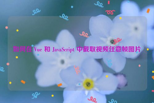如何在 Vue 和 JavaScript 中截取视频任意帧图片
