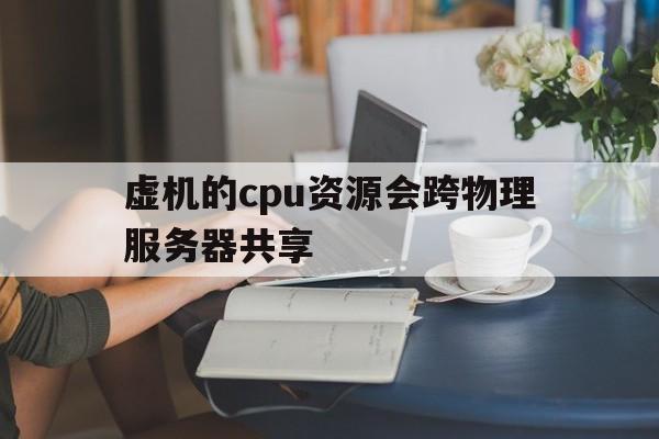 虚机的cpu资源会跨物理服务器共享(虚拟机cpu和物理机cpu性能一样吗)